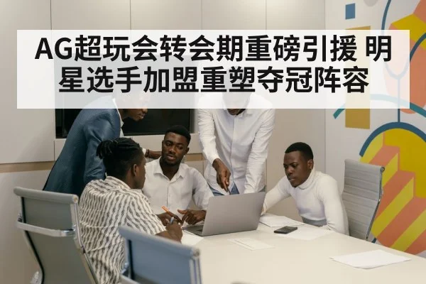 AG超玩会转会期重磅引援 明星选手加盟重塑夺冠阵容
