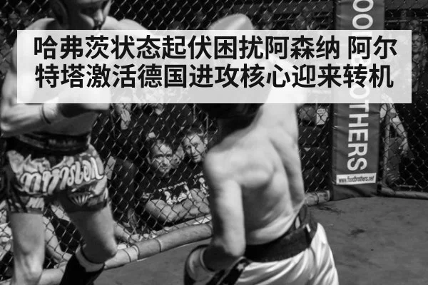 哈弗茨状态起伏困扰阿森纳 阿尔特塔激活德国进攻核心迎来转机
